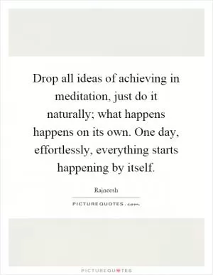 Drop all ideas of achieving in meditation, just do it naturally; what happens happens on its own. One day, effortlessly, everything starts happening by itself Picture Quote #1