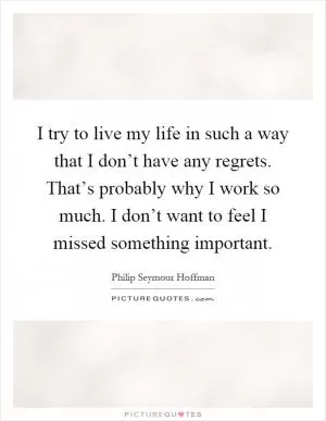 I try to live my life in such a way that I don’t have any regrets. That’s probably why I work so much. I don’t want to feel I missed something important Picture Quote #1