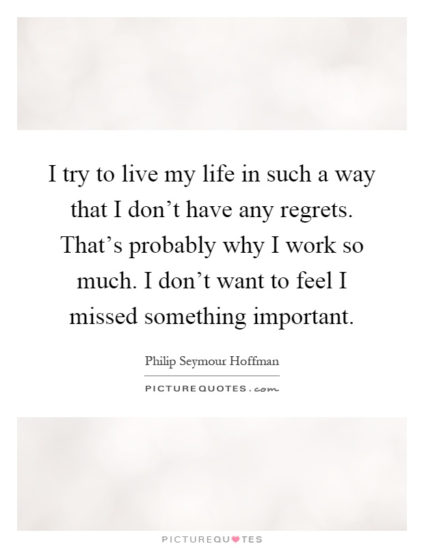 I try to live my life in such a way that I don't have any regrets. That's probably why I work so much. I don't want to feel I missed something important Picture Quote #1