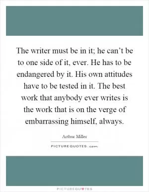 The writer must be in it; he can’t be to one side of it, ever. He has to be endangered by it. His own attitudes have to be tested in it. The best work that anybody ever writes is the work that is on the verge of embarrassing himself, always Picture Quote #1
