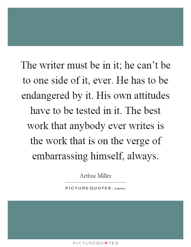 The writer must be in it; he can't be to one side of it, ever. He has to be endangered by it. His own attitudes have to be tested in it. The best work that anybody ever writes is the work that is on the verge of embarrassing himself, always Picture Quote #1