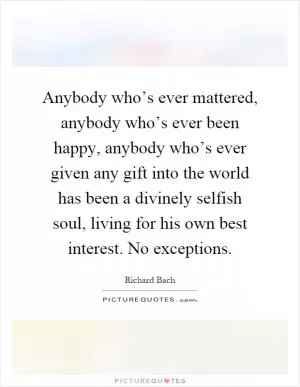 Anybody who’s ever mattered, anybody who’s ever been happy, anybody who’s ever given any gift into the world has been a divinely selfish soul, living for his own best interest. No exceptions Picture Quote #1