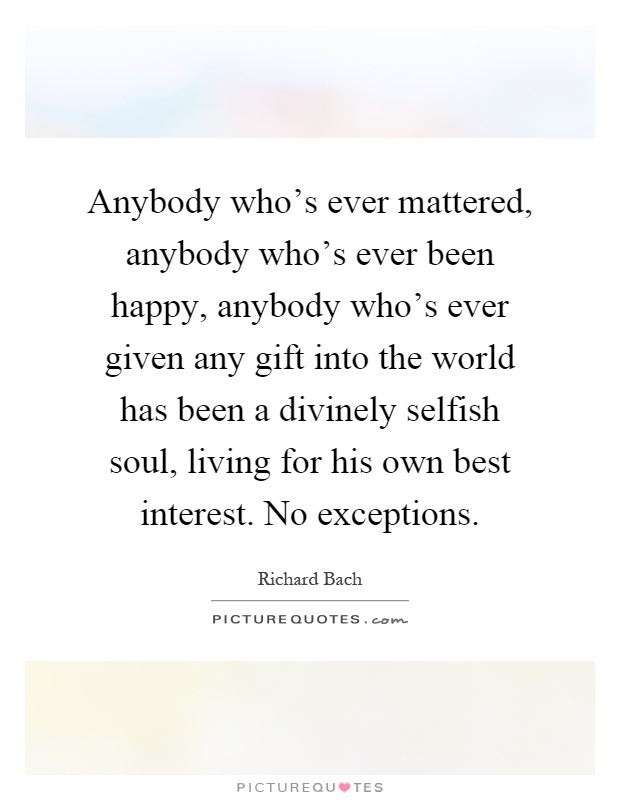 Anybody who's ever mattered, anybody who's ever been happy, anybody who's ever given any gift into the world has been a divinely selfish soul, living for his own best interest. No exceptions Picture Quote #1