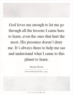 God loves me enough to let me go through all the lessons I came here to learn, even the ones that hurt the most. His presence doesn’t deny me. It’s always there to help me see and understand what I came to this planet to learn Picture Quote #1