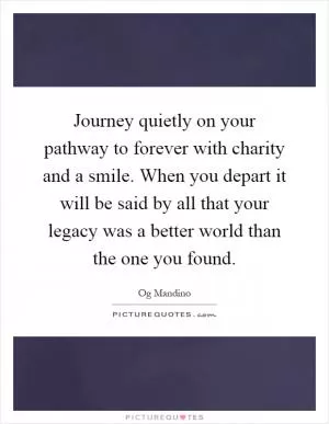 Journey quietly on your pathway to forever with charity and a smile. When you depart it will be said by all that your legacy was a better world than the one you found Picture Quote #1