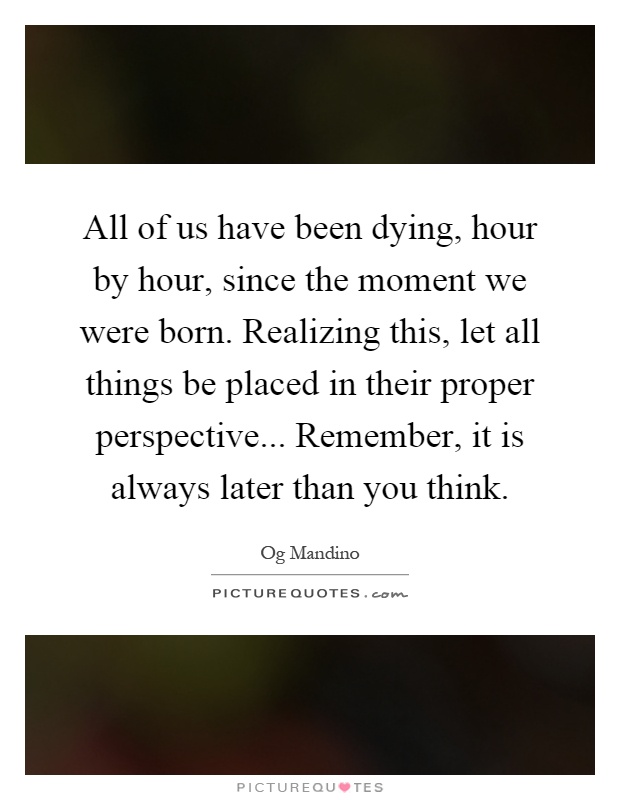 All of us have been dying, hour by hour, since the moment we were born. Realizing this, let all things be placed in their proper perspective... Remember, it is always later than you think Picture Quote #1