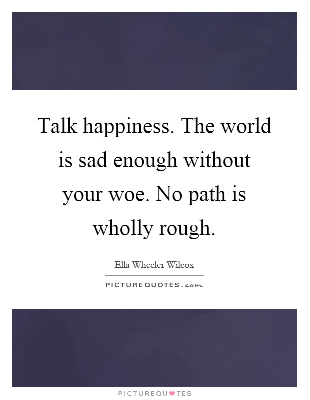 Talk happiness. The world is sad enough without your woe. No path is wholly rough Picture Quote #1