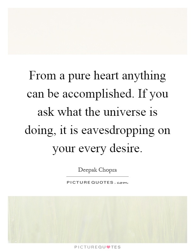 From a pure heart anything can be accomplished. If you ask what the universe is doing, it is eavesdropping on your every desire Picture Quote #1