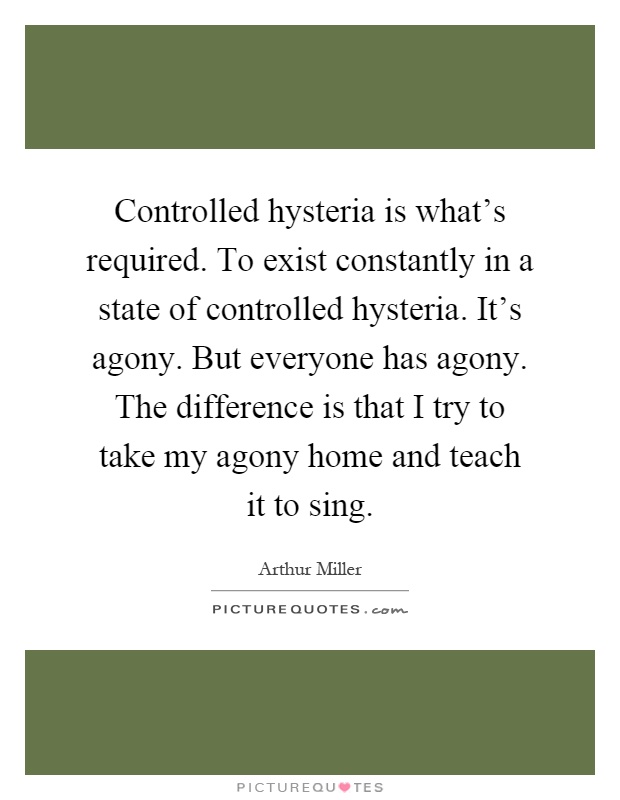 Controlled hysteria is what's required. To exist constantly in a state of controlled hysteria. It's agony. But everyone has agony. The difference is that I try to take my agony home and teach it to sing Picture Quote #1