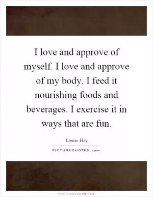 I love and approve of myself. I love and approve of my body. I feed it nourishing foods and beverages. I exercise it in ways that are fun Picture Quote #1