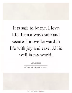 It is safe to be me. I love life. I am always safe and secure. I move forward in life with joy and ease. All is well in my world Picture Quote #1