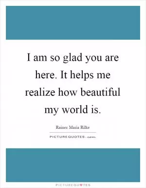 I am so glad you are here. It helps me realize how beautiful my world is Picture Quote #1