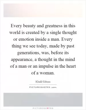 Every beauty and greatness in this world is created by a single thought or emotion inside a man. Every thing we see today, made by past generations, was, before its appearance, a thought in the mind of a man or an impulse in the heart of a woman Picture Quote #1