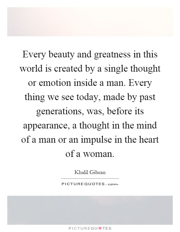 Every beauty and greatness in this world is created by a single thought or emotion inside a man. Every thing we see today, made by past generations, was, before its appearance, a thought in the mind of a man or an impulse in the heart of a woman Picture Quote #1