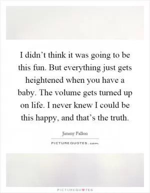 I didn’t think it was going to be this fun. But everything just gets heightened when you have a baby. The volume gets turned up on life. I never knew I could be this happy, and that’s the truth Picture Quote #1