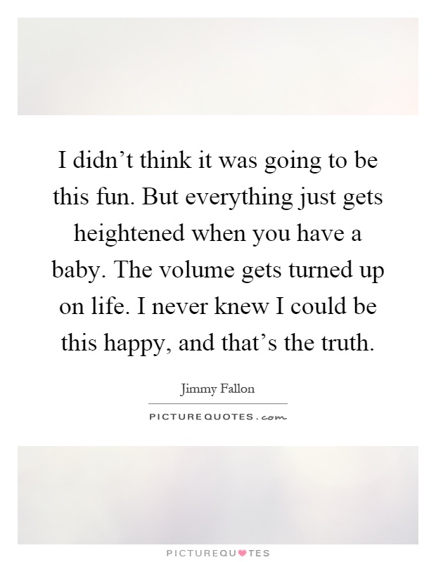 I didn't think it was going to be this fun. But everything just gets heightened when you have a baby. The volume gets turned up on life. I never knew I could be this happy, and that's the truth Picture Quote #1