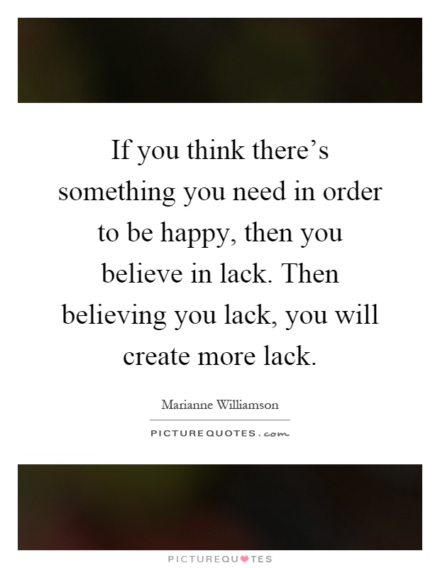 If you think there's something you need in order to be happy, then you believe in lack. Then believing you lack, you will create more lack Picture Quote #1