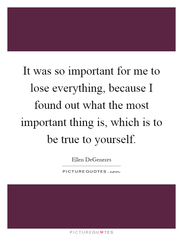 It was so important for me to lose everything, because I found out what the most important thing is, which is to be true to yourself Picture Quote #1