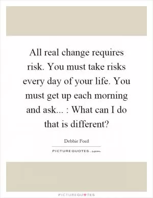 All real change requires risk. You must take risks every day of your life. You must get up each morning and ask... : What can I do that is different? Picture Quote #1