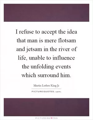 I refuse to accept the idea that man is mere flotsam and jetsam in the river of life, unable to influence the unfolding events which surround him Picture Quote #1