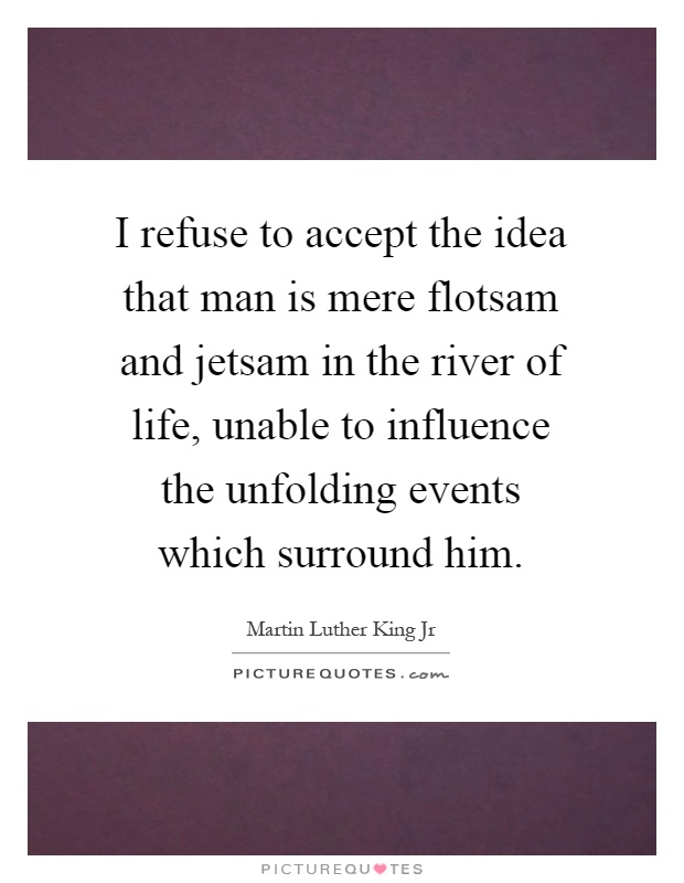 I refuse to accept the idea that man is mere flotsam and jetsam in the river of life, unable to influence the unfolding events which surround him Picture Quote #1