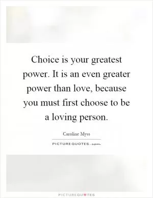 Choice is your greatest power. It is an even greater power than love, because you must first choose to be a loving person Picture Quote #1