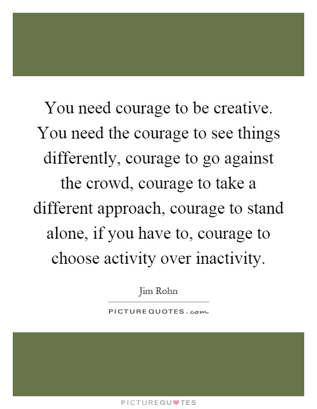 You need courage to be creative. You need the courage to see things differently, courage to go against the crowd, courage to take a different approach, courage to stand alone, if you have to, courage to choose activity over inactivity Picture Quote #1