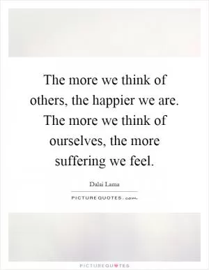 The more we think of others, the happier we are. The more we think of ourselves, the more suffering we feel Picture Quote #1