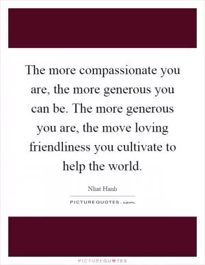 The more compassionate you are, the more generous you can be. The more generous you are, the move loving friendliness you cultivate to help the world Picture Quote #1