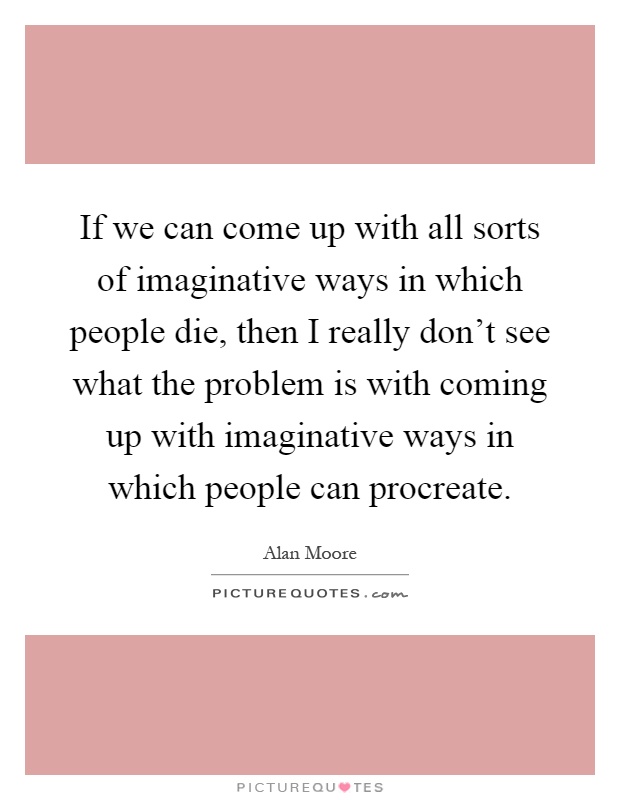 If we can come up with all sorts of imaginative ways in which people die, then I really don't see what the problem is with coming up with imaginative ways in which people can procreate Picture Quote #1