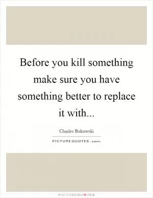 Before you kill something make sure you have something better to replace it with Picture Quote #1