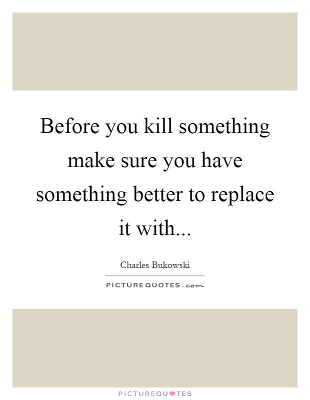Before you kill something make sure you have something better to replace it with Picture Quote #1