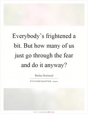 Everybody’s frightened a bit. But how many of us just go through the fear and do it anyway? Picture Quote #1
