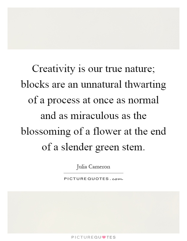 Creativity is our true nature; blocks are an unnatural thwarting of a process at once as normal and as miraculous as the blossoming of a flower at the end of a slender green stem Picture Quote #1