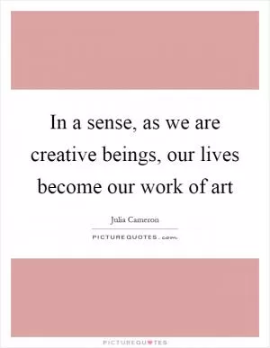 In a sense, as we are creative beings, our lives become our work of art Picture Quote #1