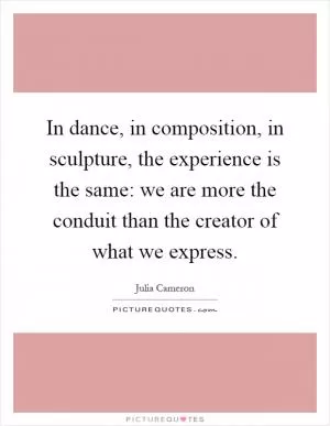 In dance, in composition, in sculpture, the experience is the same: we are more the conduit than the creator of what we express Picture Quote #1