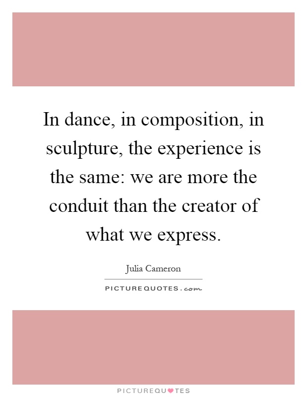 In dance, in composition, in sculpture, the experience is the same: we are more the conduit than the creator of what we express Picture Quote #1