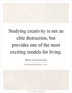 Studying creativity is not an elite distraction, but provides one of the most exciting models for living Picture Quote #1