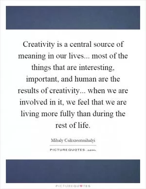 Creativity is a central source of meaning in our lives... most of the things that are interesting, important, and human are the results of creativity... when we are involved in it, we feel that we are living more fully than during the rest of life Picture Quote #1