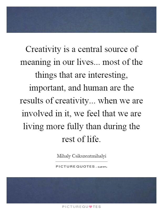 Creativity is a central source of meaning in our lives... most of the things that are interesting, important, and human are the results of creativity... when we are involved in it, we feel that we are living more fully than during the rest of life Picture Quote #1