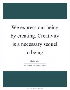 We express our being by creating. Creativity is a necessary sequel to being Picture Quote #1