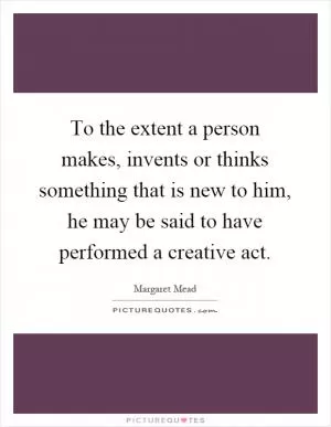 To the extent a person makes, invents or thinks something that is new to him, he may be said to have performed a creative act Picture Quote #1