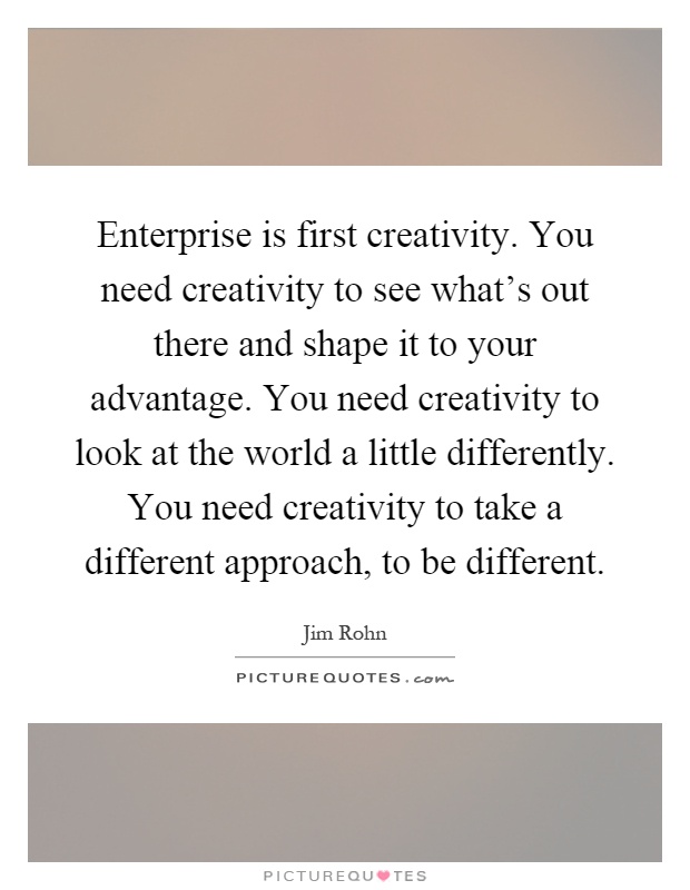 Enterprise is first creativity. You need creativity to see what's out there and shape it to your advantage. You need creativity to look at the world a little differently. You need creativity to take a different approach, to be different Picture Quote #1