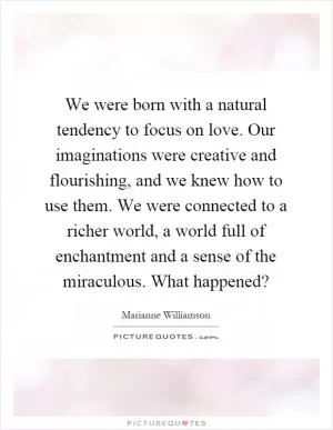 We were born with a natural tendency to focus on love. Our imaginations were creative and flourishing, and we knew how to use them. We were connected to a richer world, a world full of enchantment and a sense of the miraculous. What happened? Picture Quote #1