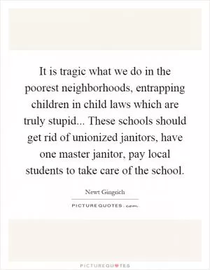 It is tragic what we do in the poorest neighborhoods, entrapping children in child laws which are truly stupid... These schools should get rid of unionized janitors, have one master janitor, pay local students to take care of the school Picture Quote #1