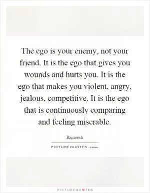 The ego is your enemy, not your friend. It is the ego that gives you wounds and hurts you. It is the ego that makes you violent, angry, jealous, competitive. It is the ego that is continuously comparing and feeling miserable Picture Quote #1