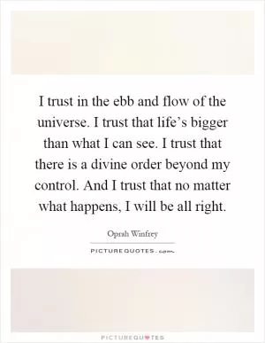 I trust in the ebb and flow of the universe. I trust that life’s bigger than what I can see. I trust that there is a divine order beyond my control. And I trust that no matter what happens, I will be all right Picture Quote #1
