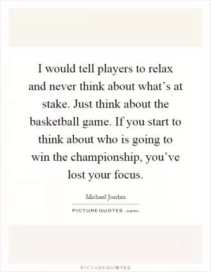 I would tell players to relax and never think about what’s at stake. Just think about the basketball game. If you start to think about who is going to win the championship, you’ve lost your focus Picture Quote #1