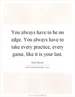 You always have to be on edge. You always have to take every practice, every game, like it is your last Picture Quote #1
