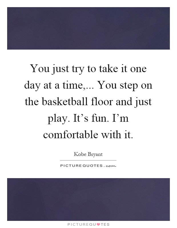 You just try to take it one day at a time,... You step on the basketball floor and just play. It's fun. I'm comfortable with it Picture Quote #1